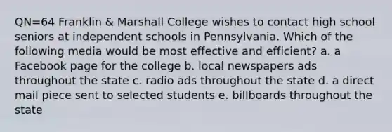 QN=64 Franklin & Marshall College wishes to contact high school seniors at independent schools in Pennsylvania. Which of the following media would be most effective and efficient? a. a Facebook page for the college b. local newspapers ads throughout the state c. radio ads throughout the state d. a direct mail piece sent to selected students e. billboards throughout the state