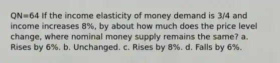 QN=64 If the income elasticity of money demand is 3/4 and income increases 8%, by about how much does the price level change, where nominal money supply remains the same? a. Rises by 6%. b. Unchanged. c. Rises by 8%. d. Falls by 6%.