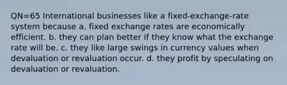 QN=65 International businesses like a fixed-exchange-rate system because a. fixed exchange rates are economically efficient. b. they can plan better if they know what the exchange rate will be. c. they like large swings in currency values when devaluation or revaluation occur. d. they profit by speculating on devaluation or revaluation.