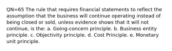 QN=65 The rule that requires <a href='https://www.questionai.com/knowledge/kFBJaQCz4b-financial-statements' class='anchor-knowledge'>financial statements</a> to reflect the assumption that the business will continue operating instead of being closed or sold, unless evidence shows that it will not continue, is the: a. Going-concern principle. b. Business entity principle. c. Objectivity principle. d. Cost Principle. e. Monetary unit principle.