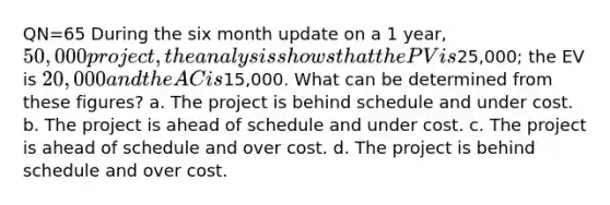 QN=65 During the six month update on a 1 year, 50,000 project, the analysis shows that the PV is25,000; the EV is 20,000 and the AC is15,000. What can be determined from these figures? a. The project is behind schedule and under cost. b. The project is ahead of schedule and under cost. c. The project is ahead of schedule and over cost. d. The project is behind schedule and over cost.