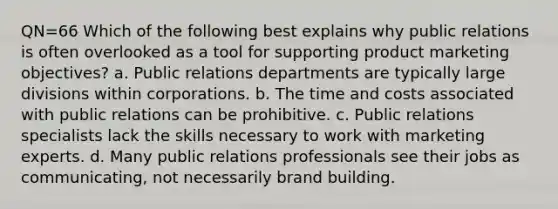 QN=66 Which of the following best explains why public relations is often overlooked as a tool for supporting product marketing objectives? a. Public relations departments are typically large divisions within corporations. b. The time and costs associated with public relations can be prohibitive. c. Public relations specialists lack the skills necessary to work with marketing experts. d. Many public relations professionals see their jobs as communicating, not necessarily brand building.