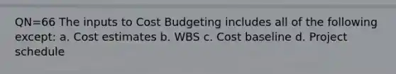 QN=66 The inputs to Cost Budgeting includes all of the following except: a. Cost estimates b. WBS c. Cost baseline d. Project schedule