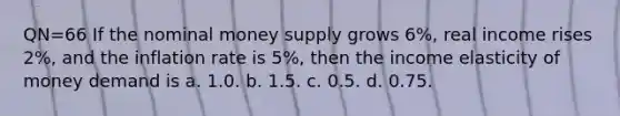 QN=66 If the nominal money supply grows 6%, real income rises 2%, and the inflation rate is 5%, then the income elasticity of money demand is a. 1.0. b. 1.5. c. 0.5. d. 0.75.