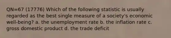 QN=67 (17776) Which of the following statistic is usually regarded as the best single measure of a society's economic well-being? a. the unemployment rate b. the inflation rate c. gross domestic product d. the trade deficit