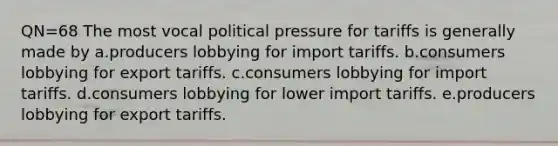 QN=68 The most vocal political pressure for tariffs is generally made by a.producers lobbying for import tariffs. b.consumers lobbying for export tariffs. c.consumers lobbying for import tariffs. d.consumers lobbying for lower import tariffs. e.producers lobbying for export tariffs.