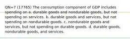 QN=7 (17765) The consumption component of GDP includes spending on a. durable goods and nondurable goods, but not spending on services. b. durable goods and services, but not spending on nondurable goods. c. nondurable goods and services, but not spending on durable goods. d. durable goods, nondurable goods, and services.