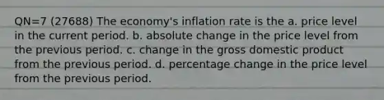 QN=7 (27688) The economy's inflation rate is the a. price level in the current period. b. absolute change in the price level from the previous period. c. change in the gross domestic product from the previous period. d. percentage change in the price level from the previous period.