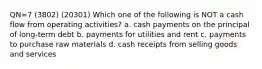 QN=7 (3802) (20301) Which one of the following is NOT a cash flow from operating activities? a. cash payments on the principal of long-term debt b. payments for utilities and rent c. payments to purchase raw materials d. cash receipts from selling goods and services