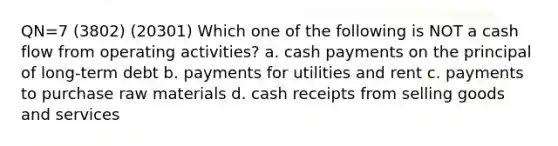 QN=7 (3802) (20301) Which one of the following is NOT a cash flow from operating activities? a. cash payments on the principal of long-term debt b. payments for utilities and rent c. payments to purchase raw materials d. cash receipts from selling goods and services