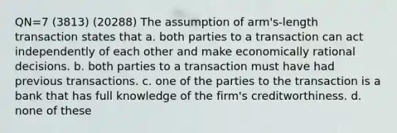 QN=7 (3813) (20288) The assumption of arm's-length transaction states that a. both parties to a transaction can act independently of each other and make economically rational decisions. b. both parties to a transaction must have had previous transactions. c. one of the parties to the transaction is a bank that has full knowledge of the firm's creditworthiness. d. none of these