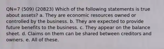 QN=7 (509) (20823) Which of the following statements is true about assets? a. They are economic resources owned or controlled by the business. b. They are expected to provide future benefits to the business. c. They appear on the balance sheet. d. Claims on them can be shared between creditors and owners. e. All of these.