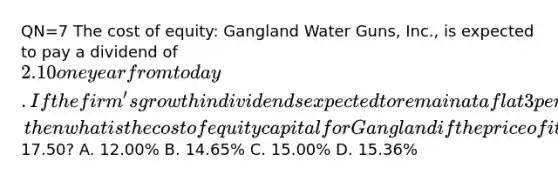 QN=7 The cost of equity: Gangland Water Guns, Inc., is expected to pay a dividend of 2.10 one year from today. If the firm's growth in dividends expected to remain at a flat 3 percent forever, then what is the cost of equity capital for Gangland if the price of its common shares is currently17.50? A. 12.00% B. 14.65% C. 15.00% D. 15.36%