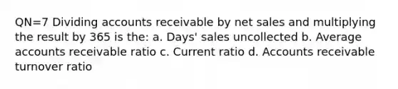 QN=7 Dividing accounts receivable by net sales and multiplying the result by 365 is the: a. Days' sales uncollected b. Average accounts receivable ratio c. Current ratio d. Accounts receivable turnover ratio