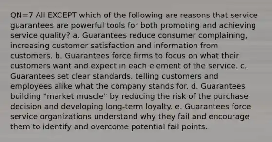 QN=7 All EXCEPT which of the following are reasons that service guarantees are powerful tools for both promoting and achieving service quality? a. Guarantees reduce consumer complaining, increasing customer satisfaction and information from customers. b. Guarantees force firms to focus on what their customers want and expect in each element of the service. c. Guarantees set clear standards, telling customers and employees alike what the company stands for. d. Guarantees building "market muscle" by reducing the risk of the purchase decision and developing long-term loyalty. e. Guarantees force service organizations understand why they fail and encourage them to identify and overcome potential fail points.