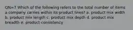 QN=7 Which of the following refers to the total number of items a company carries within its product lines? a. product mix width b. product mix length c. product mix depth d. product mix breadth e. product consistency