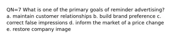 QN=7 What is one of the primary goals of reminder advertising? a. maintain customer relationships b. build brand preference c. correct false impressions d. inform the market of a price change e. restore company image