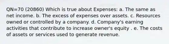 QN=70 (20860) Which is true about Expenses: a. The same as net income. b. The excess of expenses over assets. c. Resources owned or controlled by a company. d. Company's earning activities that contribute to increase owner's equity . e. The costs of assets or services used to generate revenue.