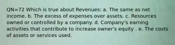 QN=72 Which is true about Revenues: a. The same as net income. b. The excess of expenses over assets. c. Resources owned or controlled by a company. d. Company's earning activities that contribute to increase owner's equity . e. The costs of assets or services used.