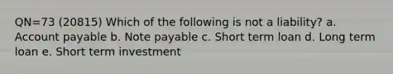 QN=73 (20815) Which of the following is not a liability? a. Account payable b. Note payable c. Short term loan d. Long term loan e. Short term investment