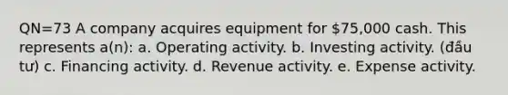 QN=73 A company acquires equipment for 75,000 cash. This represents a(n): a. Operating activity. b. Investing activity. (đầu tư) c. Financing activity. d. Revenue activity. e. Expense activity.