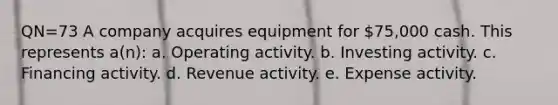 QN=73 A company acquires equipment for 75,000 cash. This represents a(n): a. Operating activity. b. Investing activity. c. Financing activity. d. Revenue activity. e. Expense activity.