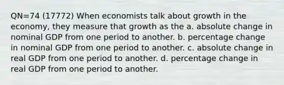 QN=74 (17772) When economists talk about growth in the economy, they measure that growth as the a. absolute change in nominal GDP from one period to another. b. percentage change in nominal GDP from one period to another. c. absolute change in real GDP from one period to another. d. percentage change in real GDP from one period to another.