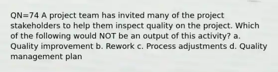 QN=74 A project team has invited many of the project stakeholders to help them inspect quality on the project. Which of the following would NOT be an output of this activity? a. Quality improvement b. Rework c. Process adjustments d. Quality management plan