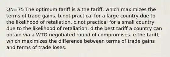 QN=75 The optimum tariff is a.the tariff, which maximizes the terms of trade gains. b.not practical for a large country due to the likelihood of retaliation. c.not practical for a small country due to the likelihood of retaliation. d.the best tariff a country can obtain via a WTO negotiated round of compromises. e.the tariff, which maximizes the difference between terms of trade gains and terms of trade loses.