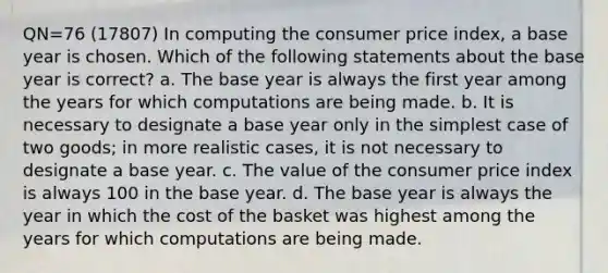 QN=76 (17807) In computing the consumer price index, a base year is chosen. Which of the following statements about the base year is correct? a. The base year is always the first year among the years for which computations are being made. b. It is necessary to designate a base year only in the simplest case of two goods; in more realistic cases, it is not necessary to designate a base year. c. The value of the consumer price index is always 100 in the base year. d. The base year is always the year in which the cost of the basket was highest among the years for which computations are being made.