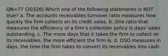 QN=77 (20326) Which one of the following statements is NOT true? a. The accounts receivables turnover ratio measures how quickly the firm collects on its credit sales. b. One ratio that measures the efficiency of a firm's collection policy is days' sales outstanding. c. The more days that it takes the firm to collect on its receivables, the more efficient the firm is. d. DSO measures in days, the time the firm takes to convert its receivables into cash.