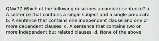 QN=77 Which of the following describes a complex sentence? a. A sentence that contains a single subject and a single predicate. b. A sentence that contains one independent clause and one or more dependent clauses. c. A sentence that contains two or more independent but related clauses. d. None of the above