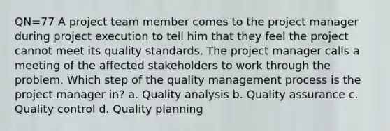 QN=77 A project team member comes to the project manager during project execution to tell him that they feel the project cannot meet its quality standards. The project manager calls a meeting of the affected stakeholders to work through the problem. Which step of the quality management process is the project manager in? a. Quality analysis b. Quality assurance c. Quality control d. Quality planning