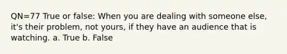 QN=77 True or false: When you are dealing with someone else, it's their problem, not yours, if they have an audience that is watching. a. True b. False