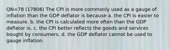 QN=78 (17806) The CPI is more commonly used as a gauge of inflation than the GDP deflator is because a. the CPI is easier to measure. b. the CPI is calculated more often than the GDP deflator is. c. the CPI better reflects the goods and services bought by consumers. d. the GDP deflator cannot be used to gauge inflation.