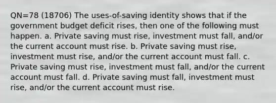 QN=78 (18706) The uses-of-saving identity shows that if the government budget deficit rises, then one of the following must happen. a. Private saving must rise, investment must fall, and/or the current account must rise. b. Private saving must rise, investment must rise, and/or the current account must fall. c. Private saving must rise, investment must fall, and/or the current account must fall. d. Private saving must fall, investment must rise, and/or the current account must rise.