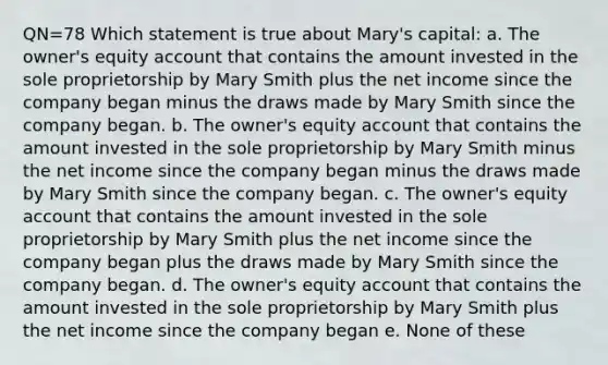 QN=78 Which statement is true about Mary's capital: a. The owner's equity account that contains the amount invested in the sole proprietorship by Mary Smith plus the net income since the company began minus the draws made by Mary Smith since the company began. b. The owner's equity account that contains the amount invested in the sole proprietorship by Mary Smith minus the net income since the company began minus the draws made by Mary Smith since the company began. c. The owner's equity account that contains the amount invested in the sole proprietorship by Mary Smith plus the net income since the company began plus the draws made by Mary Smith since the company began. d. The owner's equity account that contains the amount invested in the sole proprietorship by Mary Smith plus the net income since the company began e. None of these