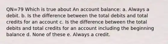 QN=79 Which is true about An account balance: a. Always a debit. b. Is the difference between the total debits and total credits for an account c. Is the difference between the total debits and total credits for an account including the beginning balance d. None of these e. Always a credit.