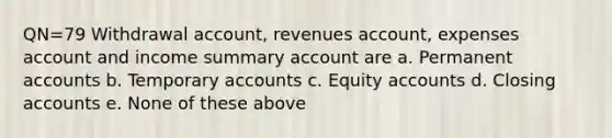 QN=79 Withdrawal account, revenues account, expenses account and income summary account are a. Permanent accounts b. Temporary accounts c. Equity accounts d. Closing accounts e. None of these above