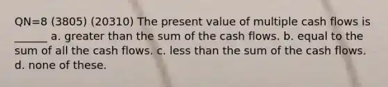 QN=8 (3805) (20310) The present value of multiple cash flows is ______ a. greater than the sum of the cash flows. b. equal to the sum of all the cash flows. c. less than the sum of the cash flows. d. none of these.