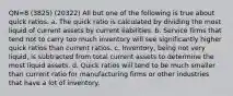 QN=8 (3825) (20322) All but one of the following is true about quick ratios. a. The quick ratio is calculated by dividing the most liquid of current assets by current liabilities. b. Service firms that tend not to carry too much inventory will see significantly higher quick ratios than current ratios. c. Inventory, being not very liquid, is subtracted from total current assets to determine the most liquid assets. d. Quick ratios will tend to be much smaller than current ratio for manufacturing firms or other industries that have a lot of inventory.