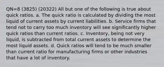 QN=8 (3825) (20322) All but one of the following is true about quick ratios. a. The quick ratio is calculated by dividing the most liquid of current assets by current liabilities. b. Service firms that tend not to carry too much inventory will see significantly higher quick ratios than current ratios. c. Inventory, being not very liquid, is subtracted from total current assets to determine the most liquid assets. d. Quick ratios will tend to be much smaller than current ratio for manufacturing firms or other industries that have a lot of inventory.