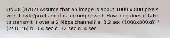 QN=8 (8702) Assume that an image is about 1000 x 800 pixels with 1 byte/pixel and it is uncompressed. How long does it take to transmit it over a 2 Mbps channel? a. 3.2 sec (1000x800x8) / (2*10^6) b. 0.4 sec c. 32 sec d. 4 sec