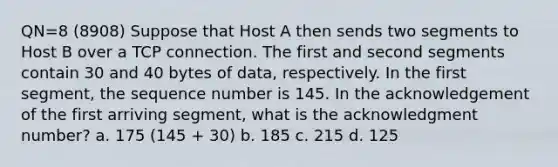 QN=8 (8908) Suppose that Host A then sends two segments to Host B over a TCP connection. The first and second segments contain 30 and 40 bytes of data, respectively. In the first segment, the sequence number is 145. In the acknowledgement of the first arriving segment, what is the acknowledgment number? a. 175 (145 + 30) b. 185 c. 215 d. 125