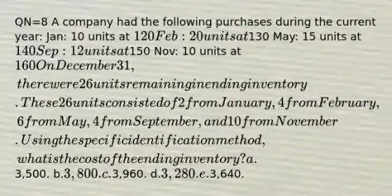 QN=8 A company had the following purchases during the current year: Jan: 10 units at 120 Feb: 20 units at130 May: 15 units at 140 Sep: 12 units at150 Nov: 10 units at 160 On December 31, there were 26 units remaining in ending inventory. These 26 units consisted of 2 from January, 4 from February, 6 from May, 4 from September, and 10 from November. Using the specific identification method, what is the cost of the ending inventory? a.3,500. b.3,800. c.3,960. d.3,280. e.3,640.