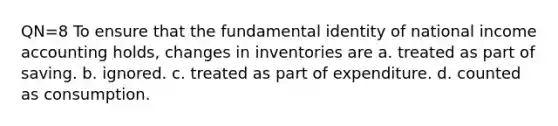 QN=8 To ensure that the fundamental identity of national income accounting holds, changes in inventories are a. treated as part of saving. b. ignored. c. treated as part of expenditure. d. counted as consumption.