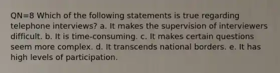 QN=8 Which of the following statements is true regarding telephone interviews? a. It makes the supervision of interviewers difficult. b. It is time-consuming. c. It makes certain questions seem more complex. d. It transcends national borders. e. It has high levels of participation.