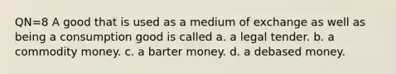 QN=8 A good that is used as a medium of exchange as well as being a consumption good is called a. a legal tender. b. a commodity money. c. a barter money. d. a debased money.