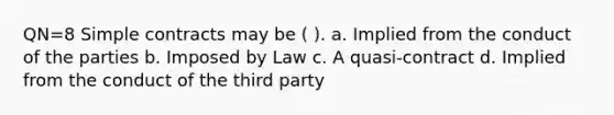 QN=8 Simple contracts may be ( ). a. Implied from the conduct of the parties b. Imposed by Law c. A quasi-contract d. Implied from the conduct of the third party