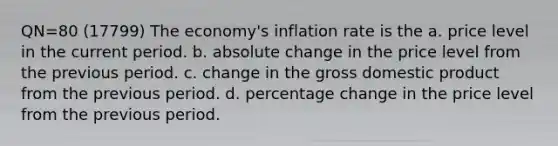 QN=80 (17799) The economy's inflation rate is the a. price level in the current period. b. absolute change in the price level from the previous period. c. change in the gross domestic product from the previous period. d. percentage change in the price level from the previous period.